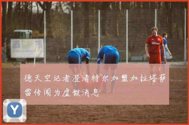德天空记者澄清特尔加盟加拉塔萨雷传闻为虚假消息