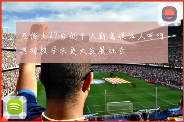 王俊杰27分创个人新高媒体人呼吁其转校寻求更大发展机会