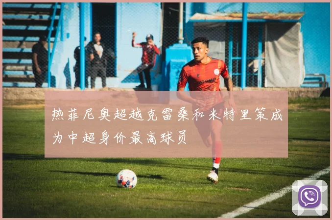 热菲尼奥超越克雷桑和米特里策成为中超身价最高球员