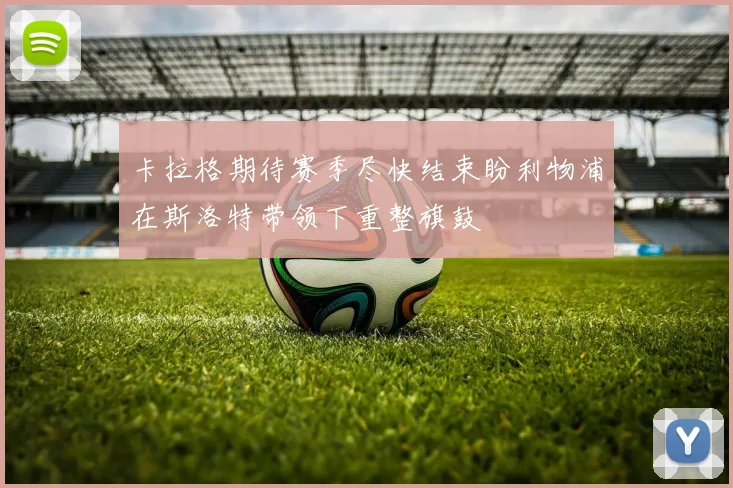 卡拉格期待赛季尽快结束盼利物浦在斯洛特带领下重整旗鼓