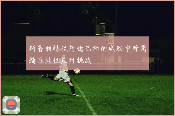 斯普利特谈阿德巴约的威胁中锋需精准站位应对挑战